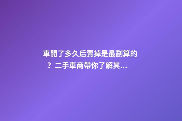 車開了多久后賣掉是最劃算的？二手車商帶你了解其中奧秘